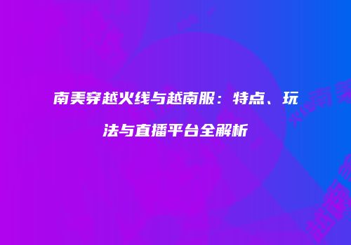 南美穿越火线与越南服：特点、玩法与直播平台全解析