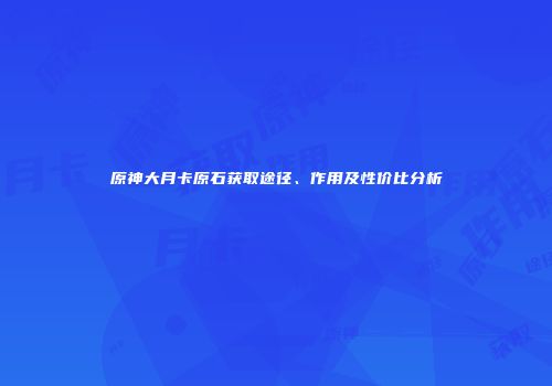 原神大月卡原石获取途径、作用及性价比分析