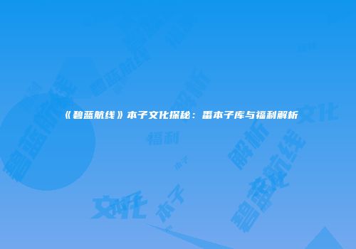 《碧蓝航线》本子文化探秘：番本子库与福利解析