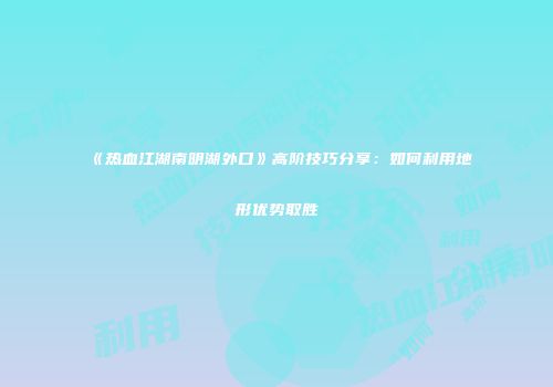 《热血江湖南明湖外口》高阶技巧分享：如何利用地形优势取胜