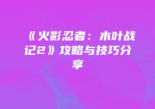 《火影忍者：木叶战记2》攻略与技巧分享