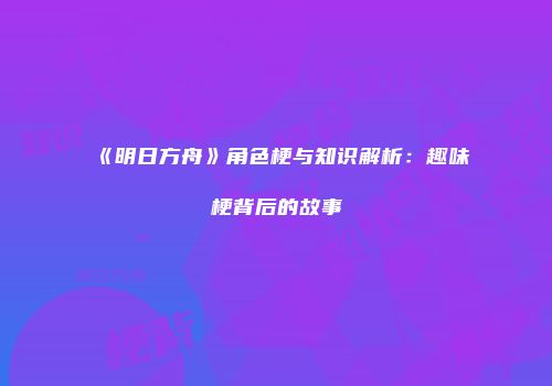 《明日方舟》角色梗与知识解析：趣味梗背后的故事