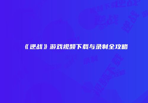 《逆战》游戏视频下载与录制全攻略