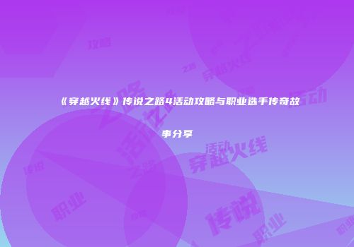 《穿越火线》传说之路4活动攻略与职业选手传奇故事分享