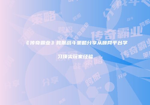《传奇霸业》跨服战斗策略分享从顺网平台学习顶尖玩家经验