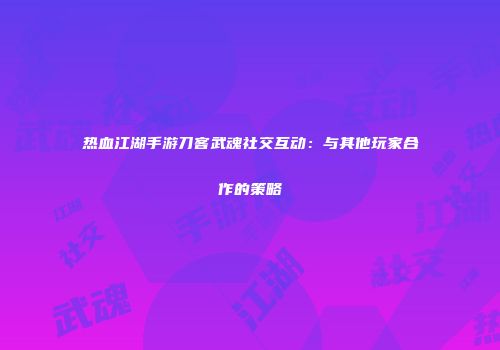 热血江湖手游刀客武魂社交互动：与其他玩家合作的策略