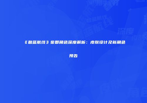 《碧蓝航线》柴郡角色深度解析：皮肤设计及新角色预告