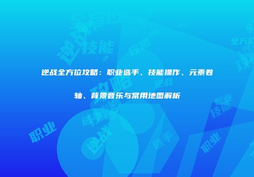 逆战全方位攻略：职业选手、技能操作、元素卷轴、背景音乐与常用地图解析