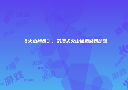 《火山捕鱼》：沉浸式火山捕鱼游戏体验