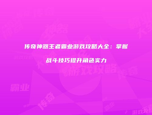 传奇神器王者霸业游戏攻略大全:掌握战斗技巧提升角色实力