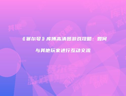 《赛尔号》库博高清图游戏攻略：如何与其他玩家进行互动交流
