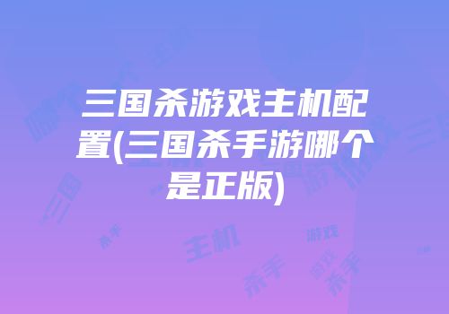 三国杀游戏主机配置(三国杀手游哪个是正版)