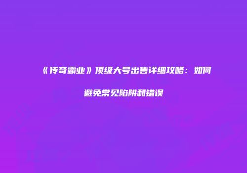 《传奇霸业》顶级大号出售详细攻略：如何避免常见陷阱和错误
