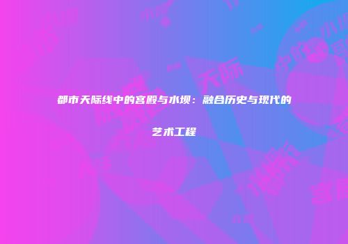 都市天际线中的宫殿与水坝：融合历史与现代的艺术工程