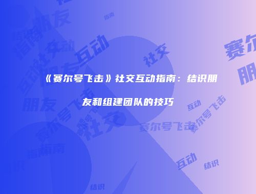 《赛尔号飞击》社交互动指南：结识朋友和组建团队的技巧