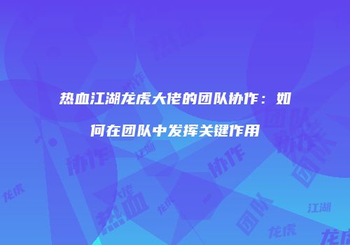热血江湖龙虎大佬的团队协作:如何在团队中发挥关键作用
