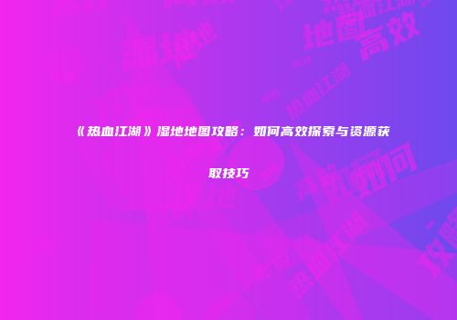 《热血江湖》湿地地图攻略：如何高效探索与资源获取技巧