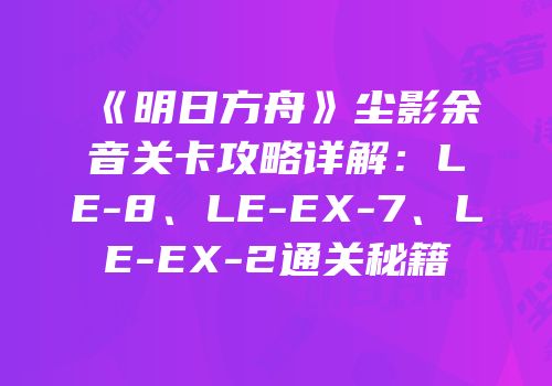 《明日方舟》尘影余音关卡攻略详解：LE-8、LE-EX-7、LE-EX-2通关秘籍