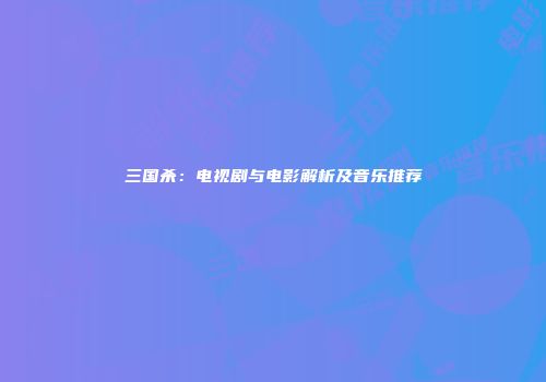三国杀：电视剧与电影解析及音乐推荐