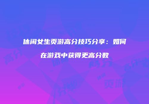 休闲女生页游高分技巧分享：如何在游戏中获得更高分数