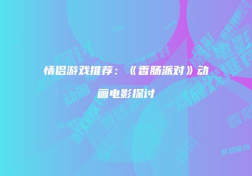 情侣游戏推荐：《香肠派对》动画电影探讨