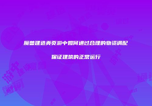 魔兽建造类页游中如何通过合理的物资调配保证建筑的正常运行