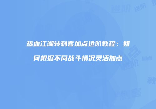 热血江湖转刺客加点进阶教程：如何根据不同战斗情况灵活加点