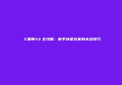 《巫师3》全攻略：新手到老玩家的实战技巧