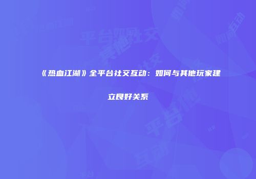 《热血江湖》全平台社交互动：如何与其他玩家建立良好关系