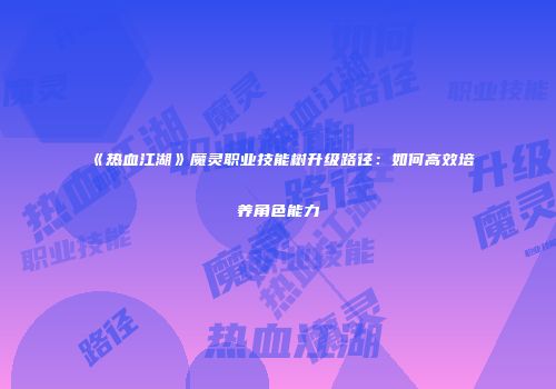 《热血江湖》魔灵职业技能树升级路径：如何高效培养角色能力