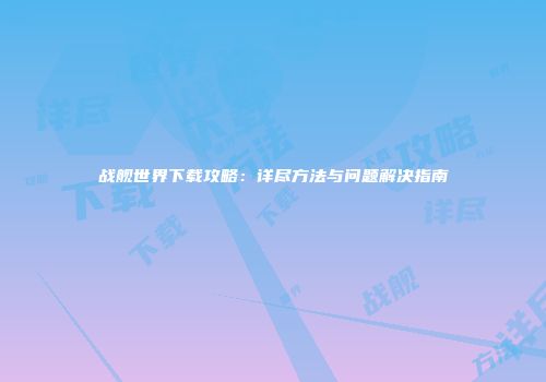 战舰世界下载攻略：详尽方法与问题解决指南