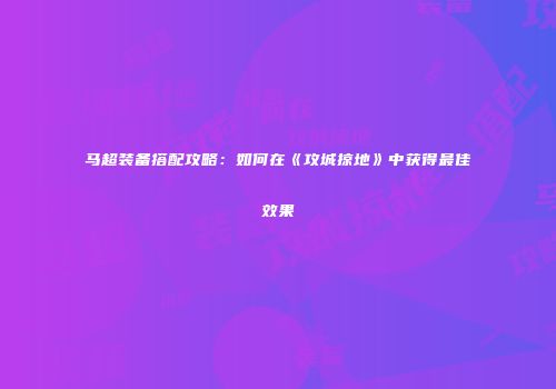 马超装备搭配攻略：如何在《攻城掠地》中获得最佳效果