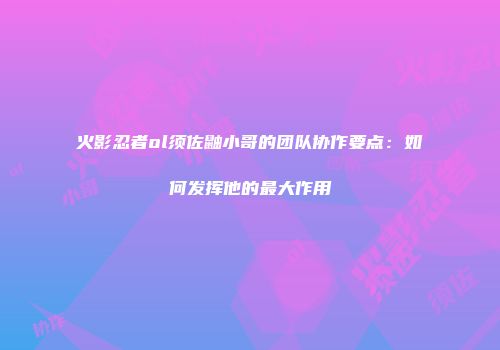 火影忍者ol须佐鼬小哥的团队协作要点：如何发挥他的最大作用