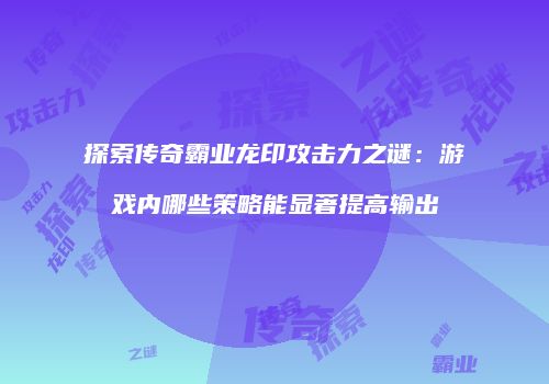 探索传奇霸业龙印攻击力之谜：游戏内哪些策略能显著提高输出