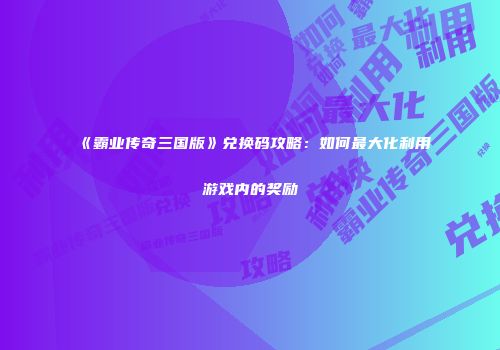 《霸业传奇三国版》兑换码攻略：如何最大化利用游戏内的奖励