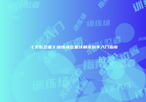 《火影忍者》训练场位置详解及新手入门指南
