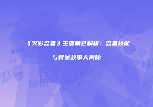 《火影忍者》主要角色解析：忍者技能与背景故事大揭秘