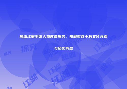 热血江湖手游人物背景探究：挖掘游戏中的文化元素与历史典故