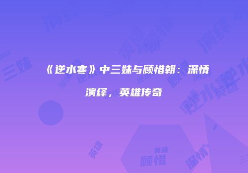 《逆水寒》中三妹与顾惜朝：深情演绎，英雄传奇