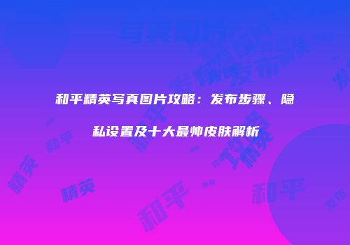 和平精英写真图片攻略：发布步骤、隐私设置及十大最帅皮肤解析