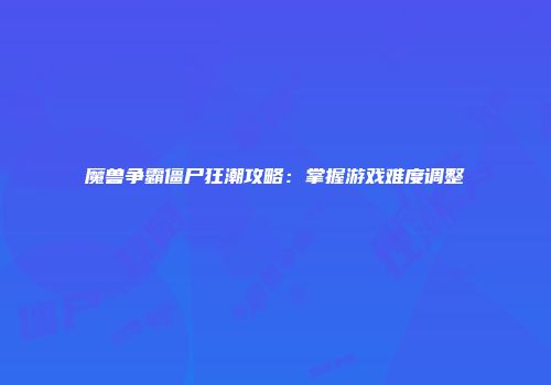 魔兽争霸僵尸狂潮攻略：掌握游戏难度调整