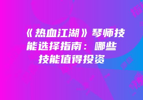 《热血江湖》琴师技能选择指南：哪些技能值得投资