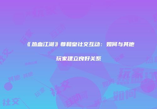 《热血江湖》尊和皇社交互动：如何与其他玩家建立良好关系