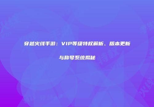 穿越火线手游：VIP等级特权解析、版本更新与称号系统揭秘