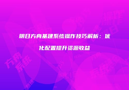 明日方舟基建系统操作技巧解析：优化配置提升资源收益