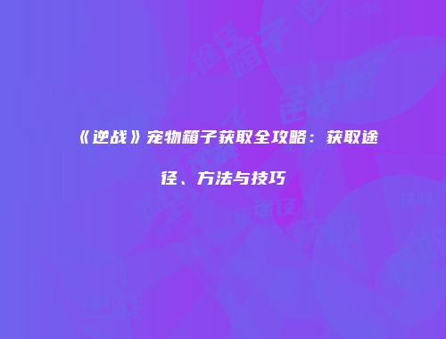 《逆战》宠物箱子获取全攻略：获取途径、方法与技巧
