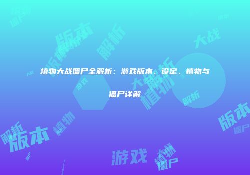 植物大战僵尸全解析：游戏版本、设定、植物与僵尸详解