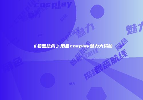 《碧蓝航线》角色cosplay魅力大揭秘