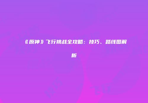 《原神》飞行挑战全攻略：技巧、路线图解析