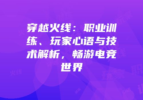 穿越火线：职业训练、玩家心语与技术解析，畅游电竞世界